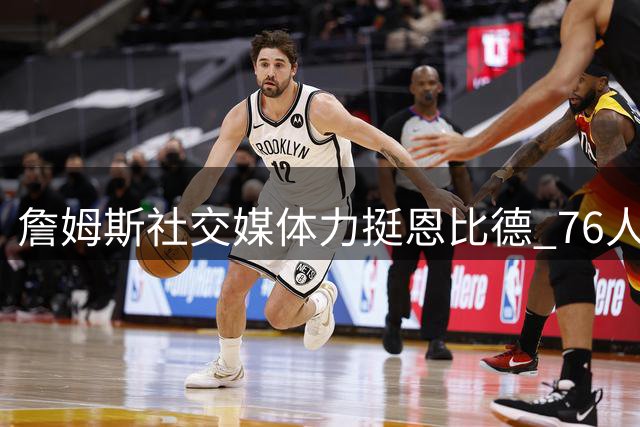 詹姆斯社交媒体力挺恩比德 76人双星训练画面引发热议